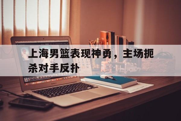 上海男篮表现神勇,主场扼杀对手反扑