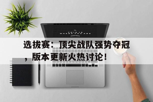 选拔赛：顶尖战队强势夺冠，版本更新火热讨论！