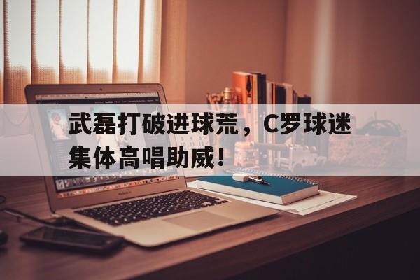 武磊打破进球荒，C罗球迷集体高唱助威！