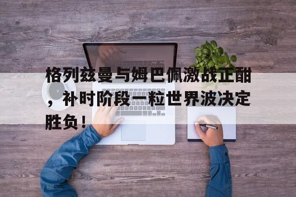 格列兹曼与姆巴佩激战正酣，补时阶段一粒世界波决定胜负！