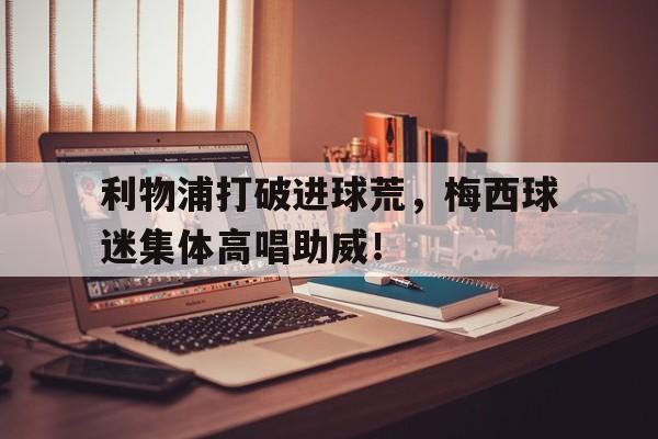 利物浦打破进球荒，梅西球迷集体高唱助威！
