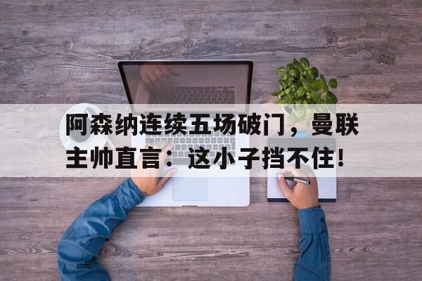 阿森纳连续五场破门，曼联主帅直言：这小子挡不住！阿森纳逆转曼联夺冠