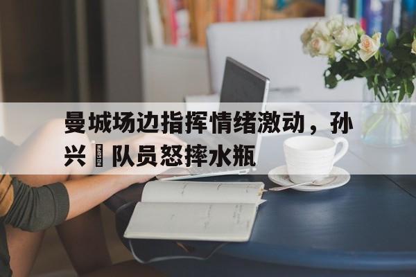 曼城场边指挥情绪激动，孙兴慜队员怒摔水瓶孙兴慜的热刺生涯结束